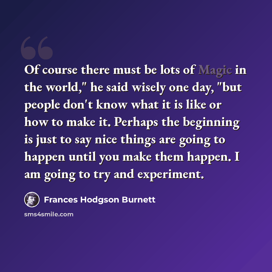 “Of course there must be lots of Magic in the world," he said wisely one day, "but people don't know what it is like or how to make it. Perhaps the beginning is just to say nice things are going to happen until you make them happen. I am going to try and experiment.” quote by Frances Hodgson Burnett