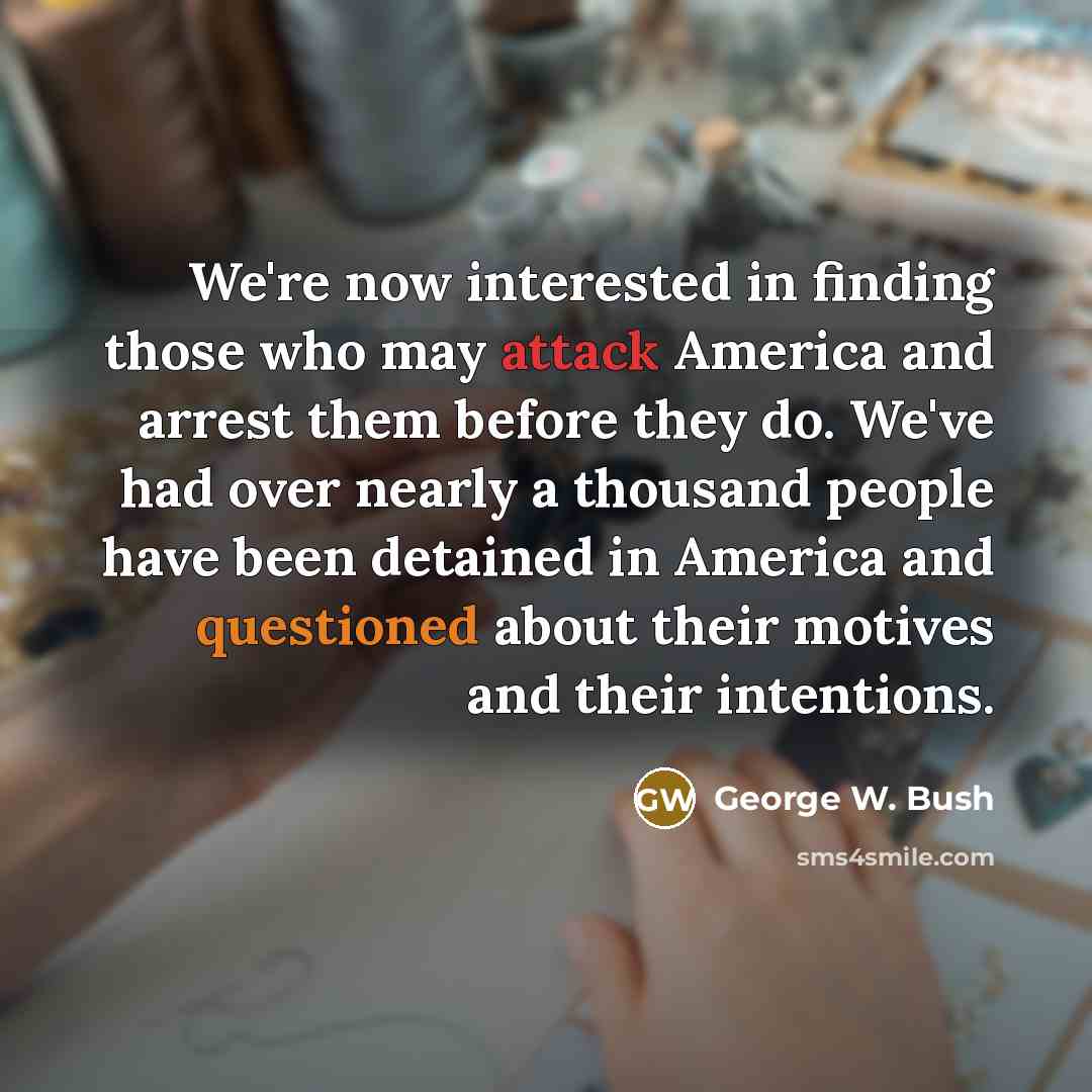 “We're now interested in finding those who may attack America and arrest them before they do. We've had over nearly a thousand people have been detained in America and questioned about their motives and their intentions.” quote by George W. Bush