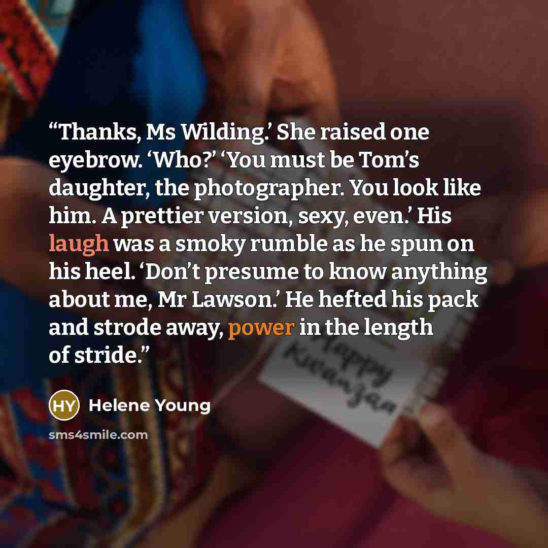 “Thanks, Ms Wilding.’ She raised one eyebrow. ‘Who?’ ‘You must be Tom’s daughter, the photographer. You look like him. A prettier version, sexy, even.’ His laugh was a smoky rumble as he spun on his heel. ‘Don’t presume to know anything about me, Mr Lawson.’ He hefted his pack and strode away…” quote by Helene Young