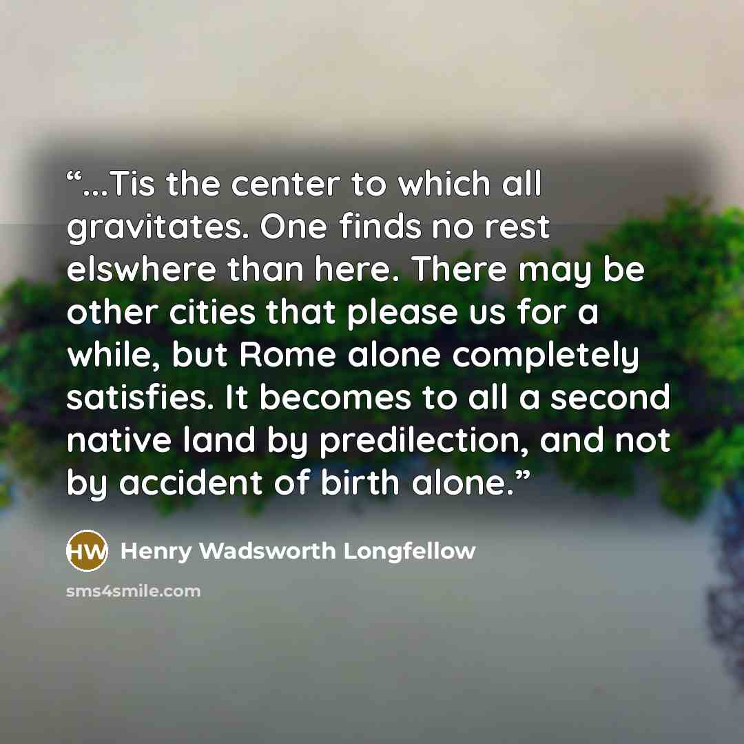 “...Tis the center to which all gravitates. One finds no rest elswhere than here. There may be other cities that please us for a while, but Rome alone completely satisfies. It becomes to all a second native land by predilection, and not by accident of birth alone.” quote by Henry Wadsworth Longfellow