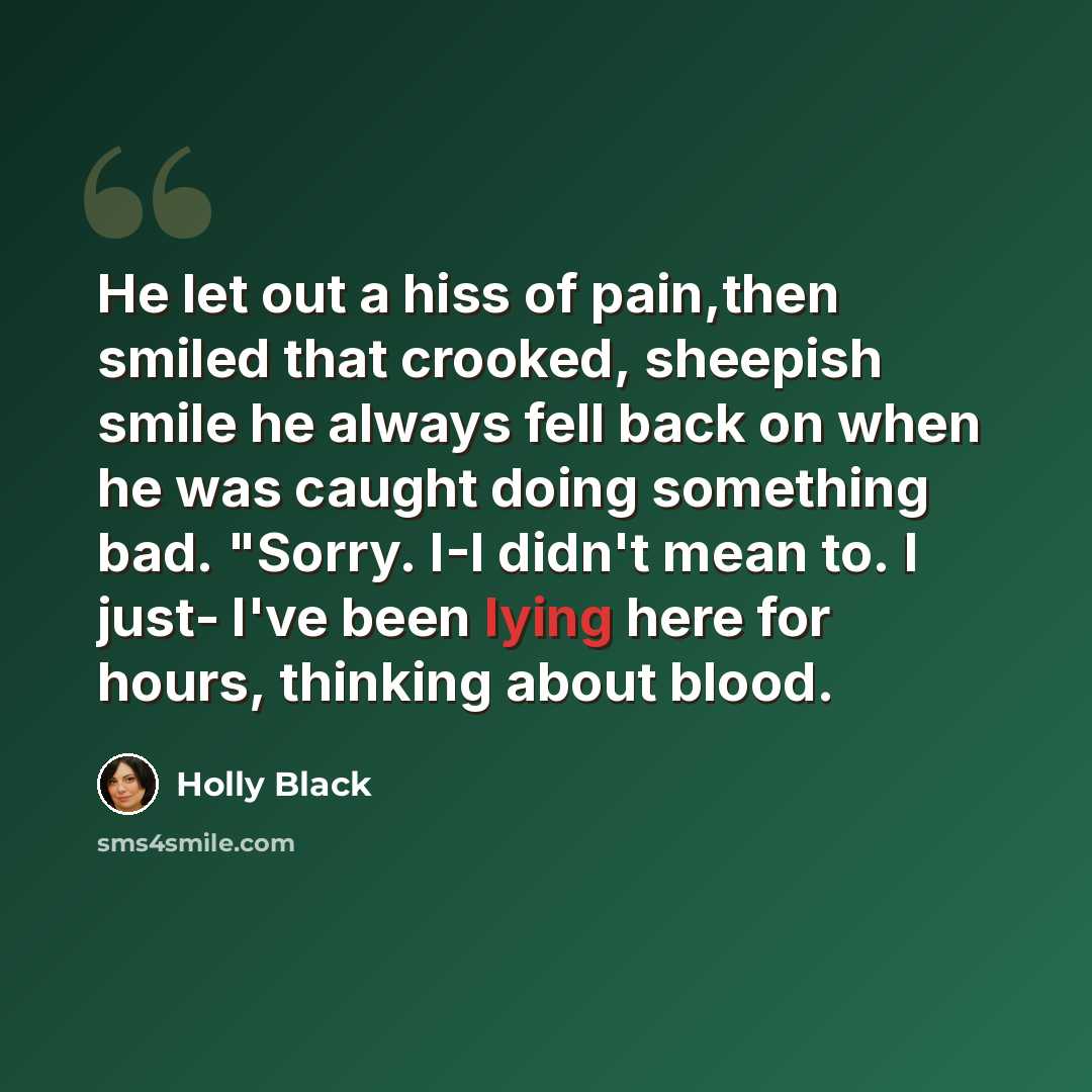 “He let out a hiss of pain,then smiled that crooked, sheepish smile he always fell back on when he was caught doing something bad. "Sorry. I-I didn't mean to. I just- I've been lying here for hours, thinking about blood.” quote by Holly Black