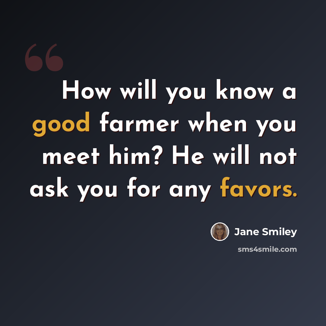 “How will you know a good farmer when you meet him? He will not ask you for any favors.” quote by Jane Smiley