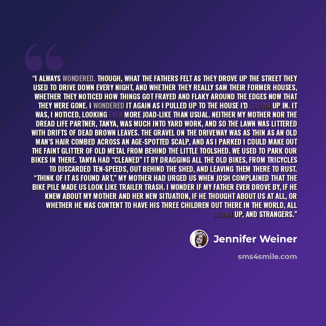 “I always wondered, though, what the fathers felt as they drove up the street they used to drive down every night, and whether they really saw their former houses, whether they noticed how things got frayed and flaky around the edges now that they were gone. I wondered it again as I pulled up to…” quote by Jennifer Weiner