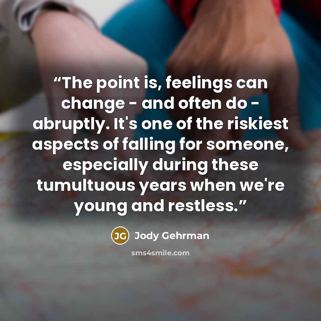 “The point is, feelings can change - and often do - abruptly. It's one of the riskiest aspects of falling for someone, especially during these tumultuous years when we're young and restless.” quote by Jody Gehrman