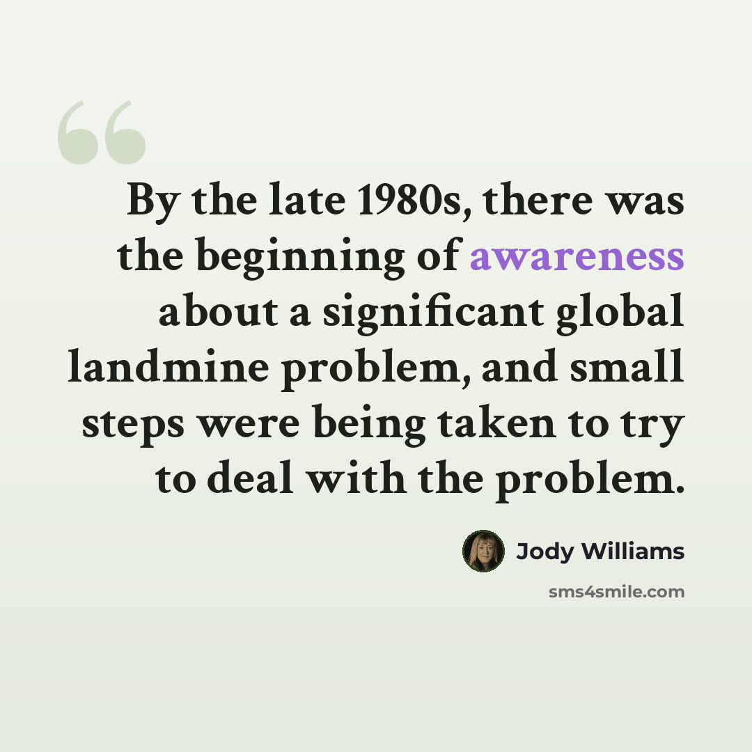 “By the late 1980s, there was the beginning of awareness about a significant global landmine problem, and small steps were being taken to try to deal with the problem.” quote by Jody Williams
