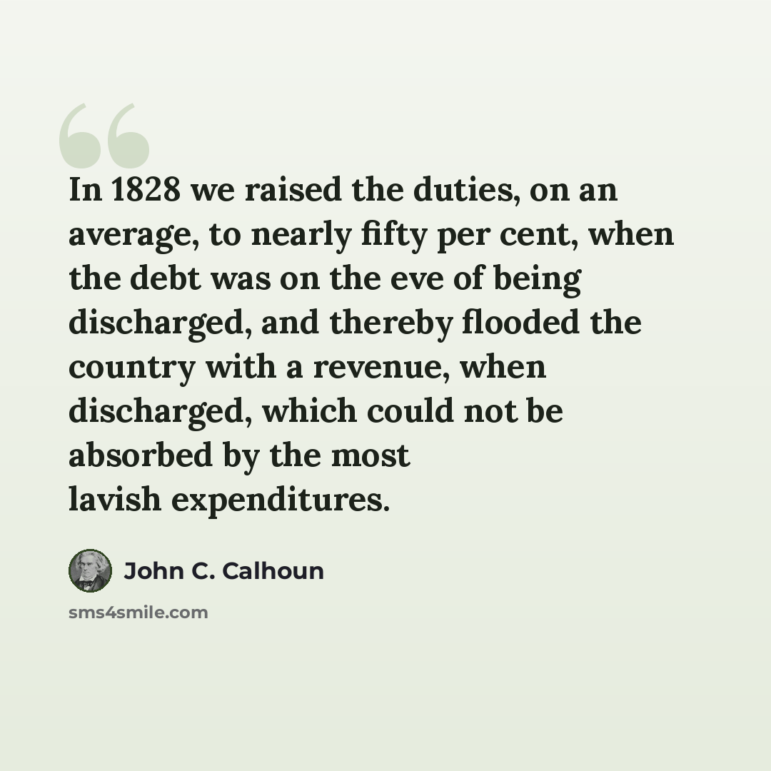 “In 1828 we raised the duties, on an average, to nearly fifty per cent, when the debt was on the eve of being discharged, and thereby flooded the country with a revenue, when discharged, which could not be absorbed by the most lavish expenditures.” quote by John C. Calhoun