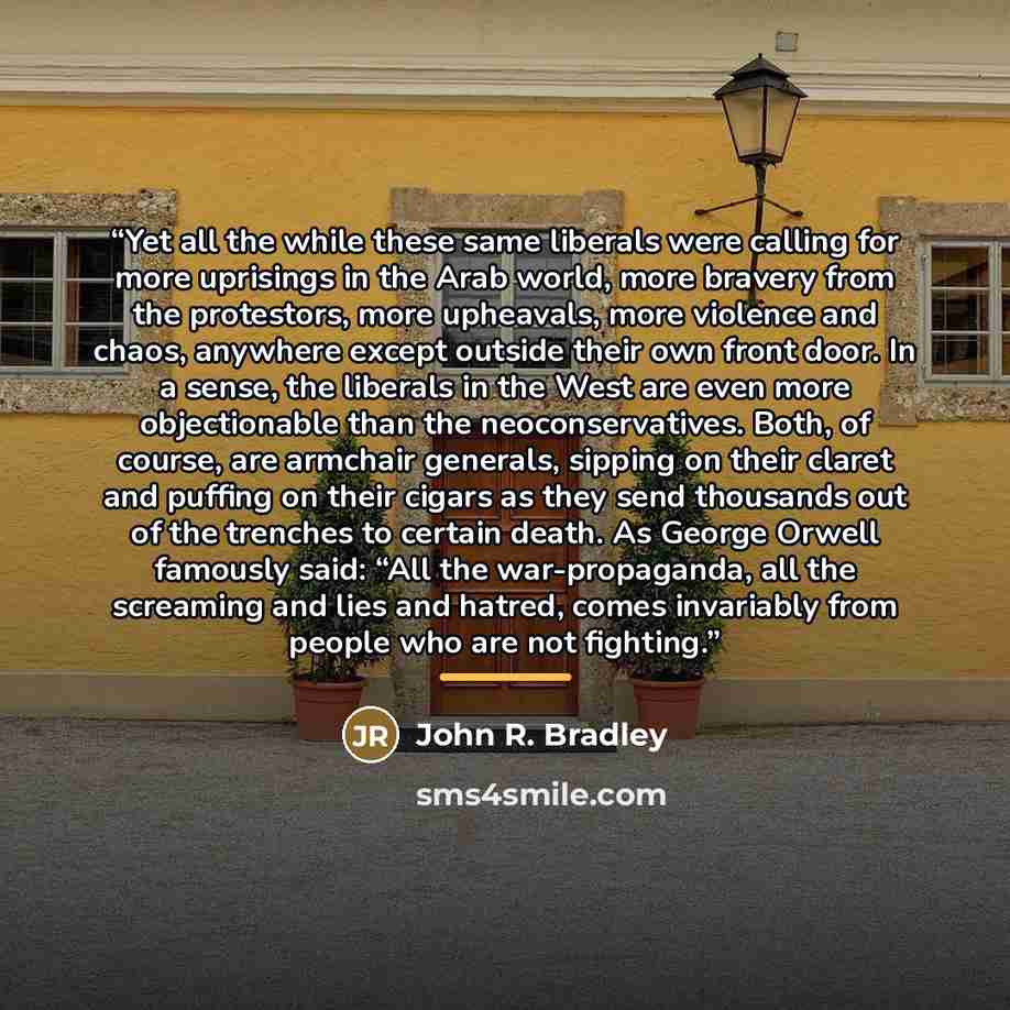 “Yet all the while these same liberals were calling for more uprisings in the Arab world, more bravery from the protestors, more upheavals, more violence and chaos, anywhere except outside their own front door. In a sense, the liberals in the West are even more objectionable than the…” quote by John R. Bradley
