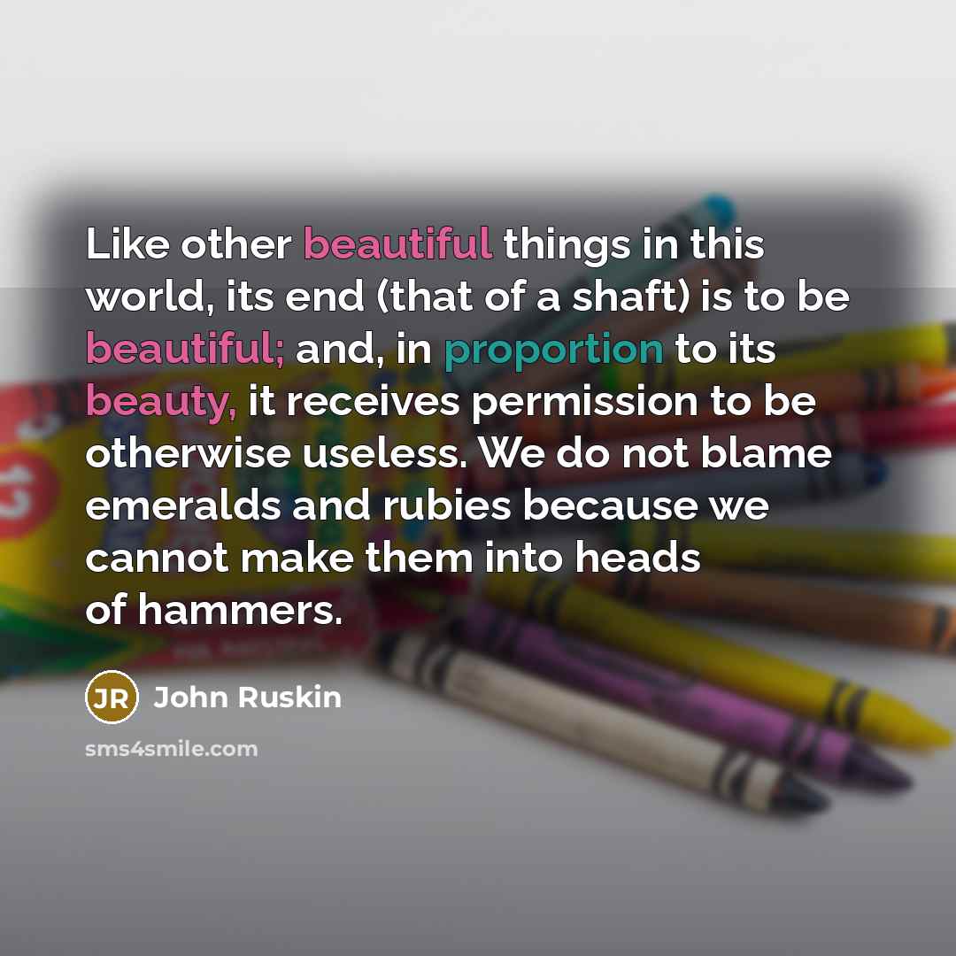 “Like other beautiful things in this world, its end (that of a shaft) is to be beautiful; and, in proportion to its beauty, it receives permission to be otherwise useless. We do not blame emeralds and rubies because we cannot make them into heads of hammers.” quote by John Ruskin