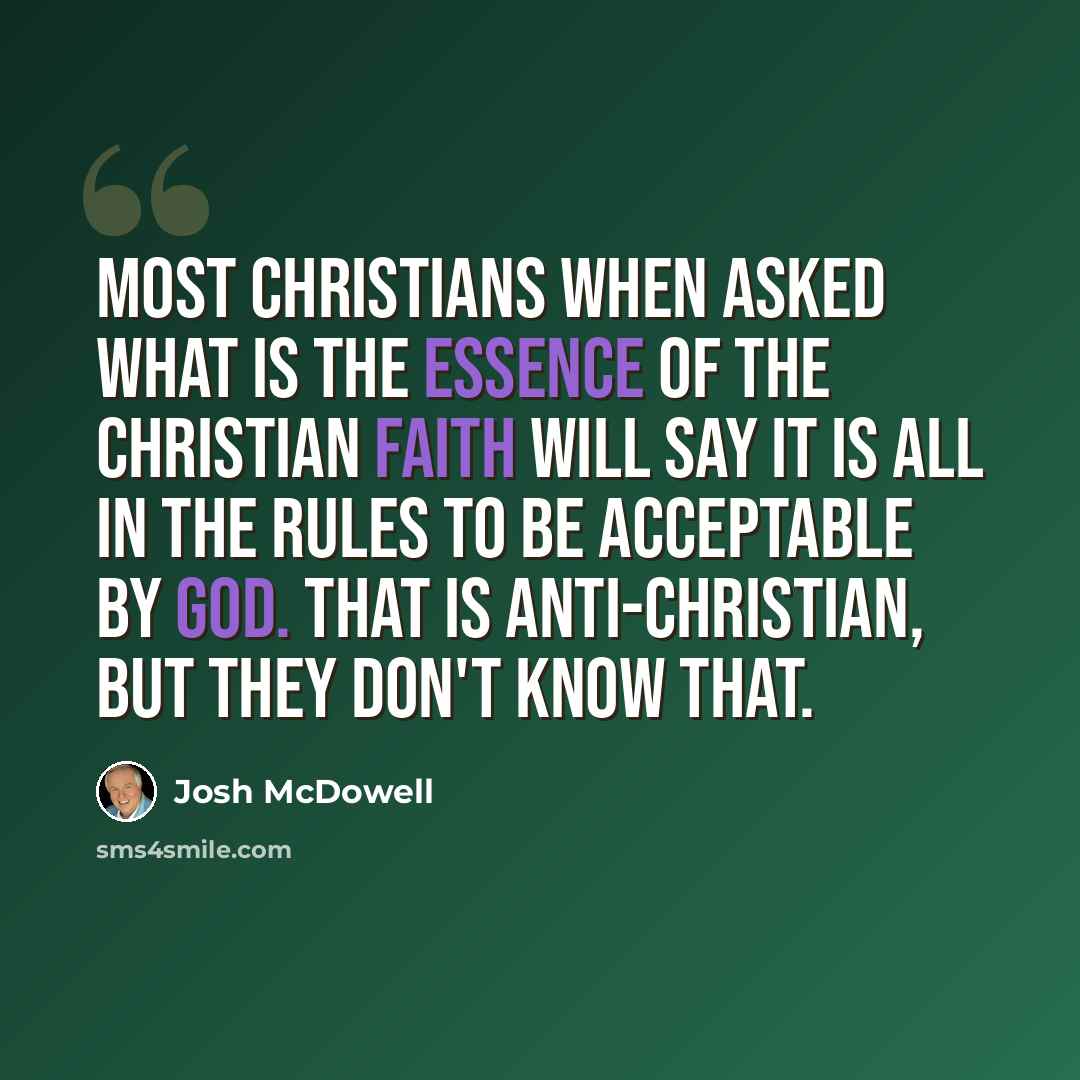 “Most Christians when asked what is the essence of the Christian faith will say it is all in the rules to be acceptable by God. That is anti-Christian, but they don't know that.” quote by Josh McDowell