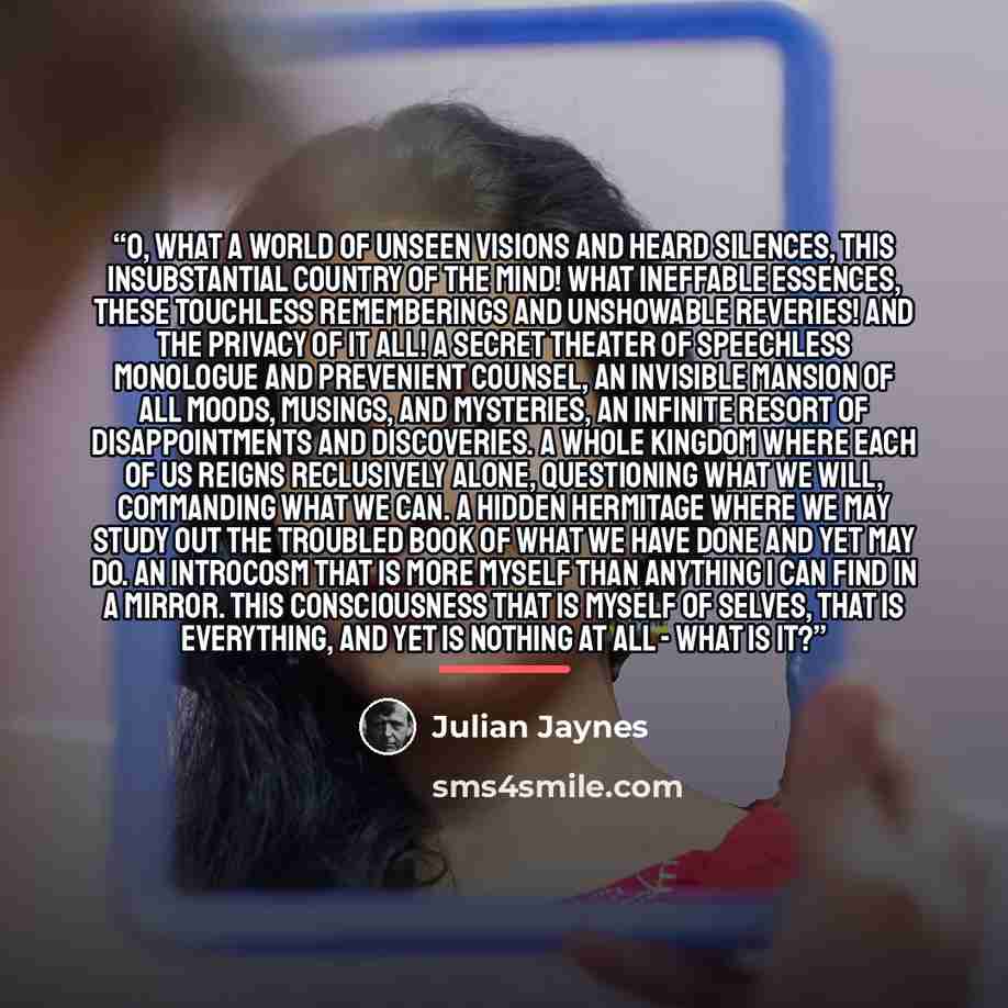 “O, what a world of unseen visions and heard silences, this insubstantial country of the mind! What ineffable essences, these touchless rememberings and unshowable reveries! And the privacy of it all! A secret theater of speechless monologue and prevenient counsel, an invisible mansion of all…” quote by Julian Jaynes