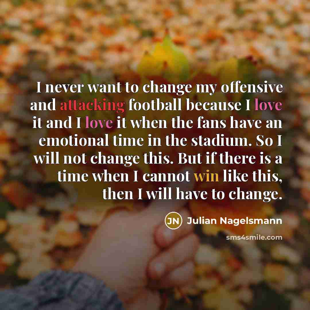 “I never want to change my offensive and attacking football because I love it and I love it when the fans have an emotional time in the stadium. So I will not change this. But if there is a time when I cannot win like this, then I will have to change.” quote by Julian Nagelsmann