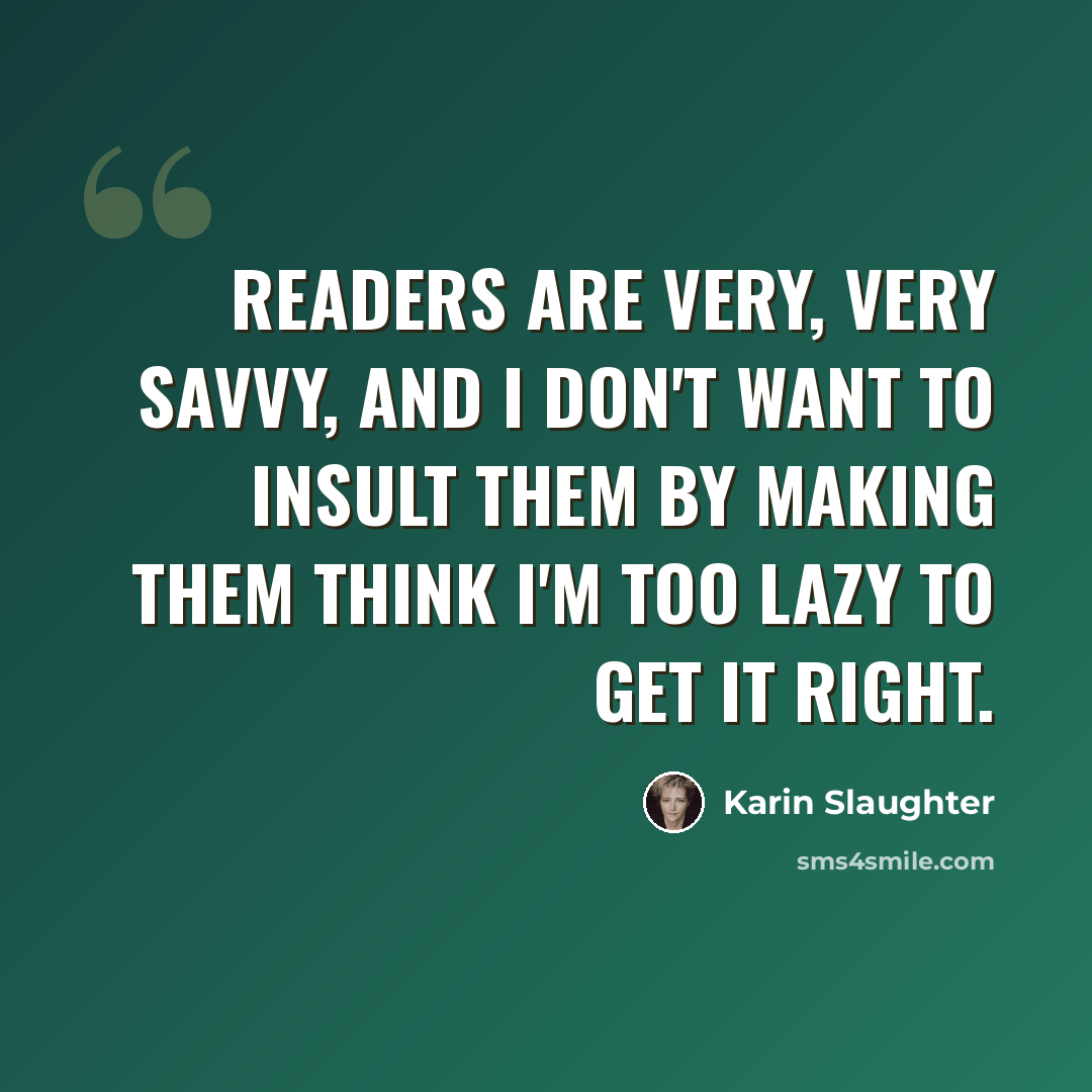 “Readers are very, very savvy, and I don't want to insult them by making them think I'm too lazy to get it right.” quote by Karin Slaughter