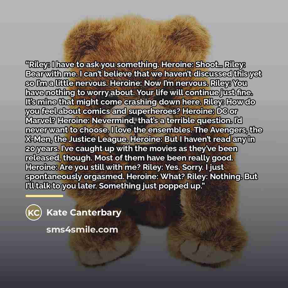 “Riley: I have to ask you something. Heroine: Shoot… Riley: Bear with me. I can’t believe that we haven’t discussed this yet so I’m a little nervous. Heroine: Now I’m nervous. Riley: You have nothing to worry about. Your life will continue just fine. It’s mine that might come crashing down here…” quote by Kate Canterbary