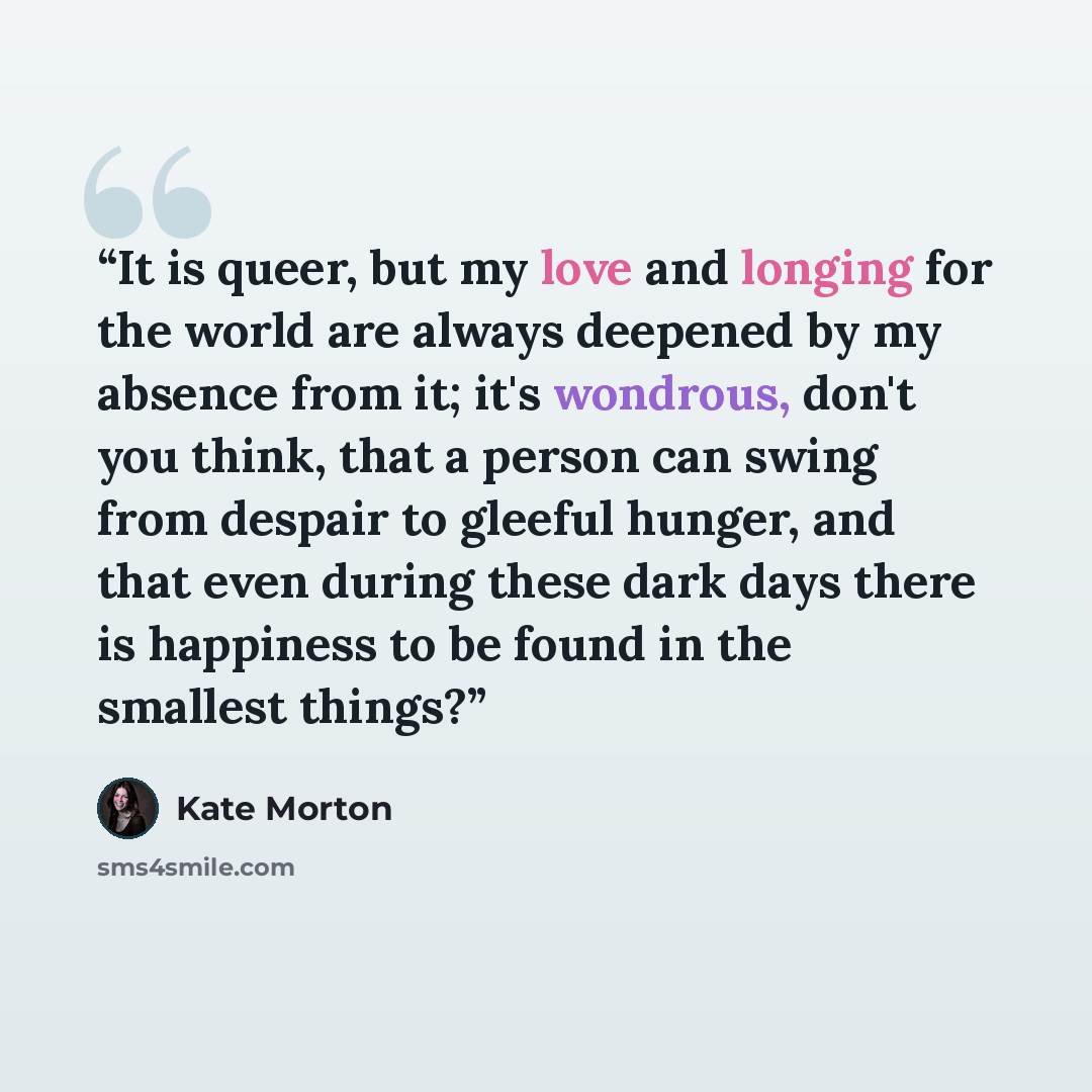 “It is queer, but my love and longing for the world are always deepened by my absence from it; it's wondrous, don't you think, that a person can swing from despair to gleeful hunger, and that even during these dark days there is happiness to be found in the smallest things?” quote by Kate Morton