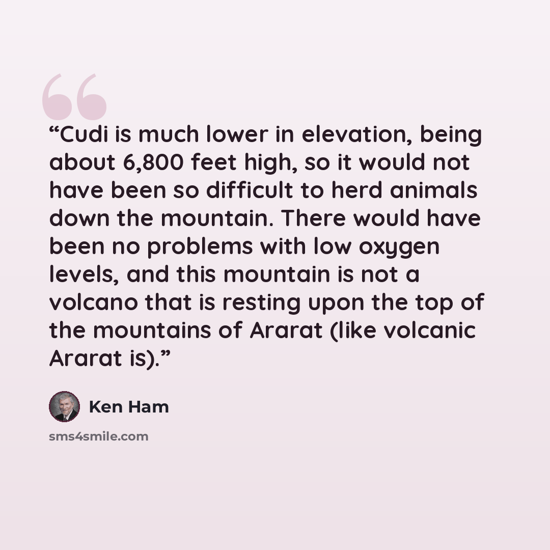 “Cudi is much lower in elevation, being about 6,800 feet high, so it would not have been so difficult to herd animals down the mountain. There would have been no problems with low oxygen levels, and this mountain is not a volcano that is resting upon the top of the mountains of Ararat (like…” quote by Ken Ham