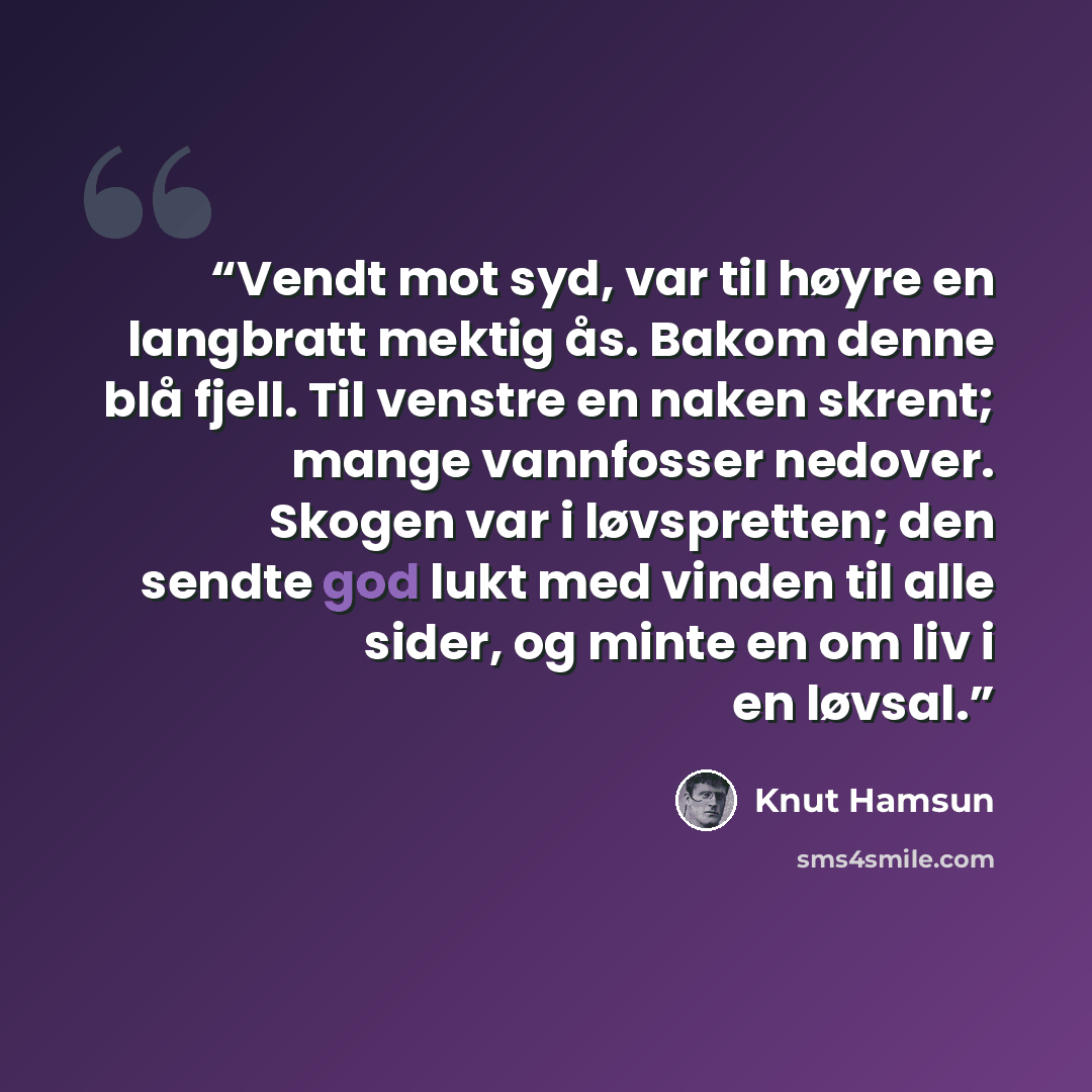 “Vendt mot syd, var til høyre en langbratt mektig ås. Bakom denne blå fjell. Til venstre en naken skrent; mange vannfosser nedover. Skogen var i løvspretten; den sendte god lukt med vinden til alle sider, og minte en om liv i en løvsal.” quote by Knut Hamsun
