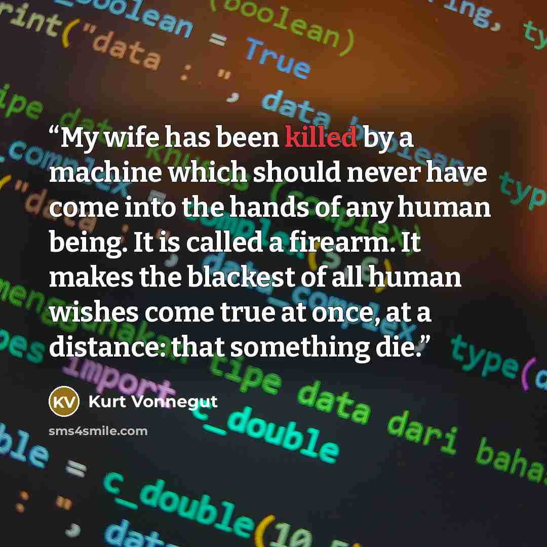 “My wife has been killed by a machine which should never have come into the hands of any human being. It is called a firearm. It makes the blackest of all human wishes come true at once, at a distance: that something die.” quote by Kurt Vonnegut