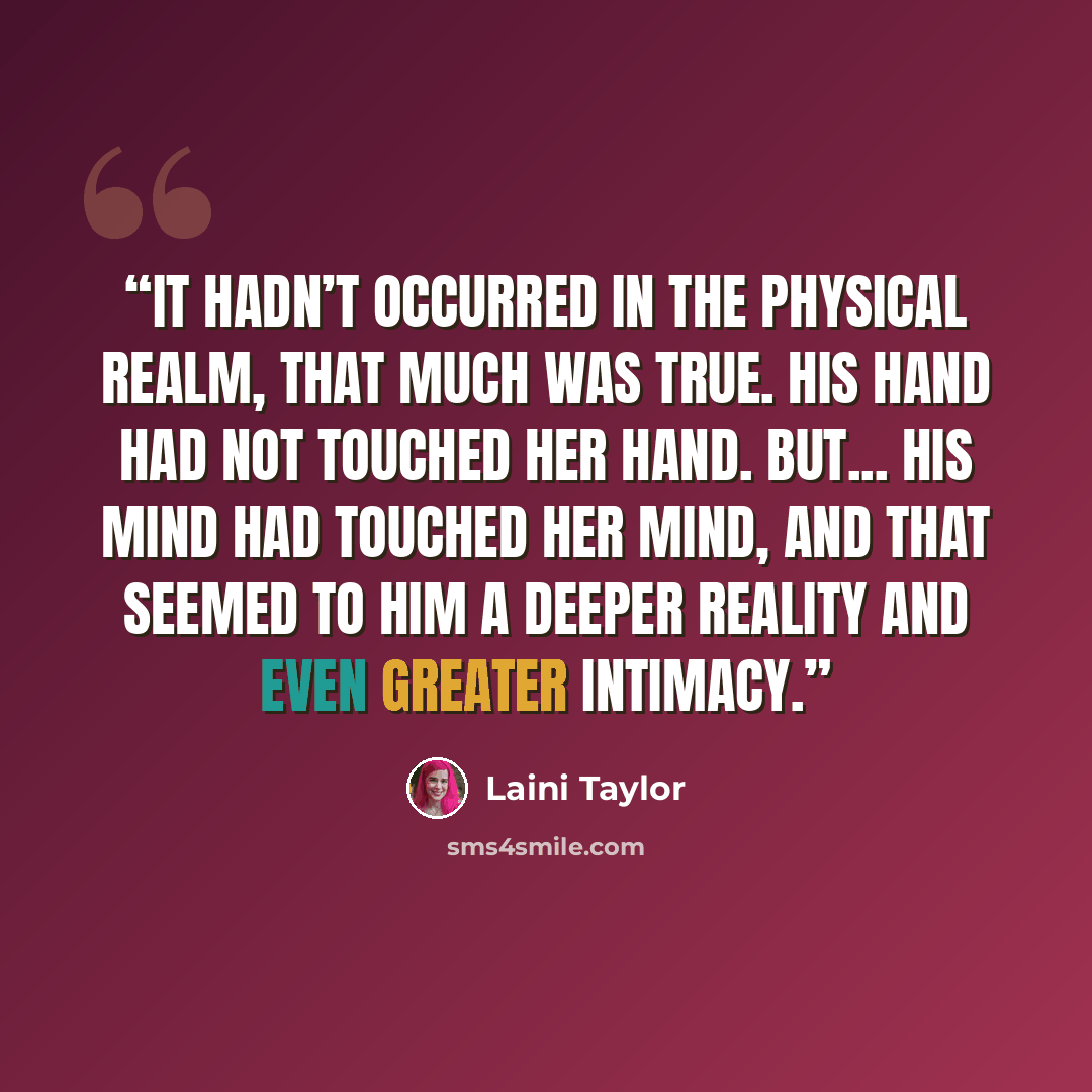 “It hadn’t occurred in the physical realm, that much was true. His hand had not touched her hand. But... his mind had touched her mind, and that seemed to him a deeper reality and even greater intimacy.” quote by Laini Taylor