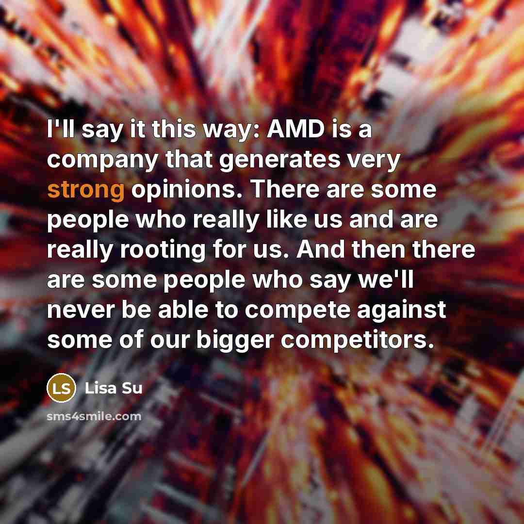 “I'll say it this way: AMD is a company that generates very strong opinions. There are some people who really like us and are really rooting for us. And then there are some people who say we'll never be able to compete against some of our bigger competitors.” quote by Lisa Su