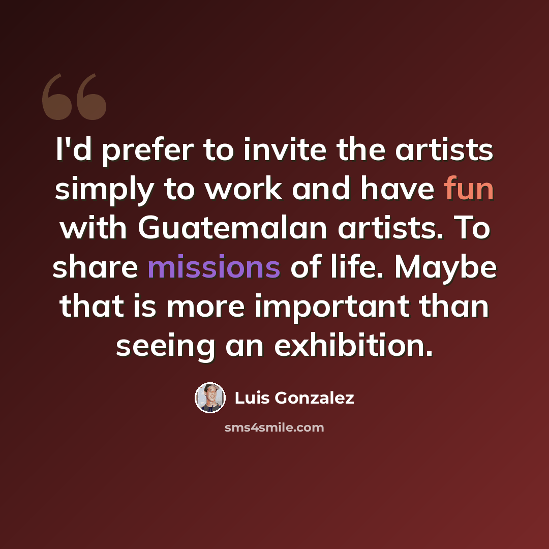 “I'd prefer to invite the artists simply to work and have fun with Guatemalan artists. To share missions of life. Maybe that is more important than seeing an exhibition.” quote by Luis Gonzalez