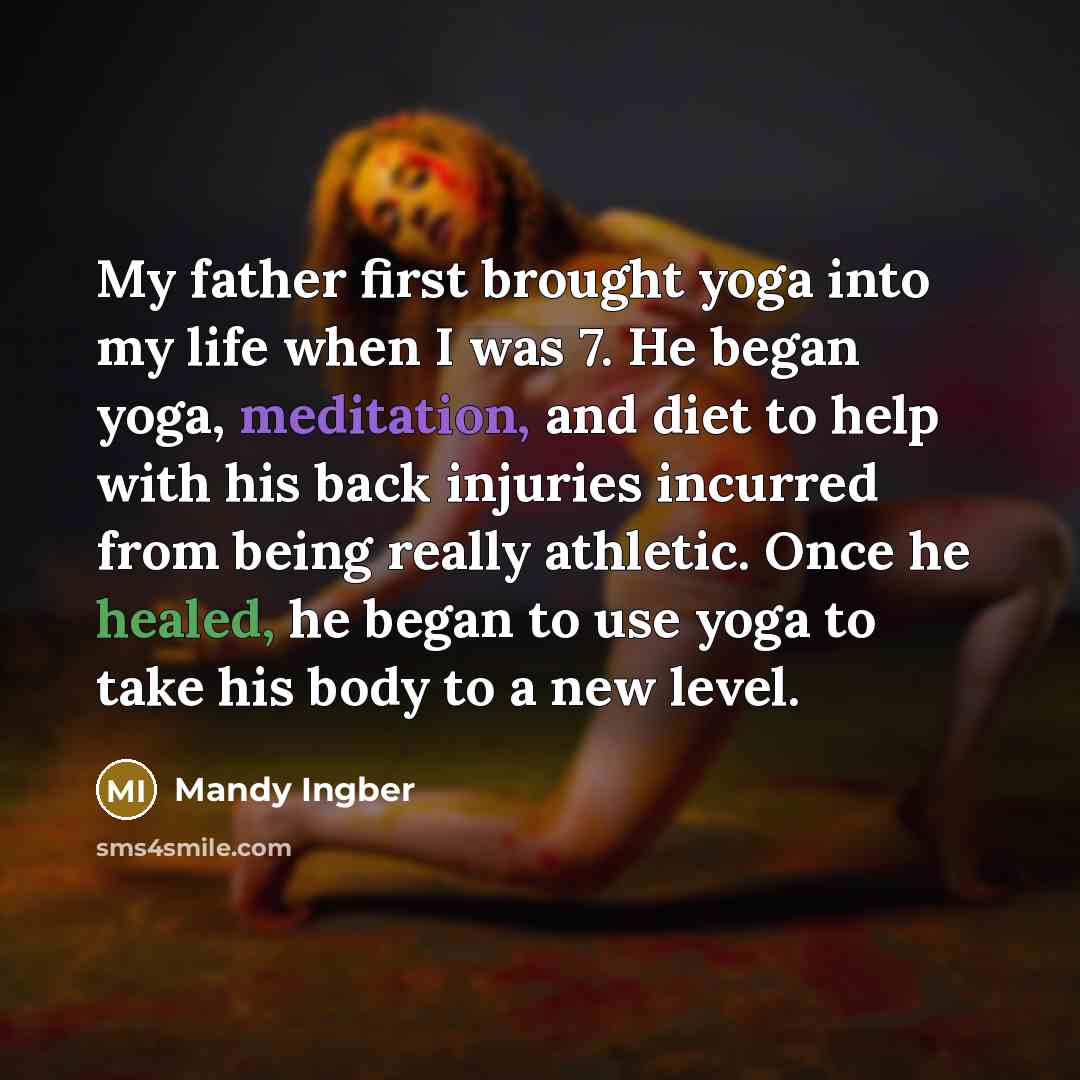 “My father first brought yoga into my life when I was 7. He began yoga, meditation, and diet to help with his back injuries incurred from being really athletic. Once he healed, he began to use yoga to take his body to a new level.” quote by Mandy Ingber