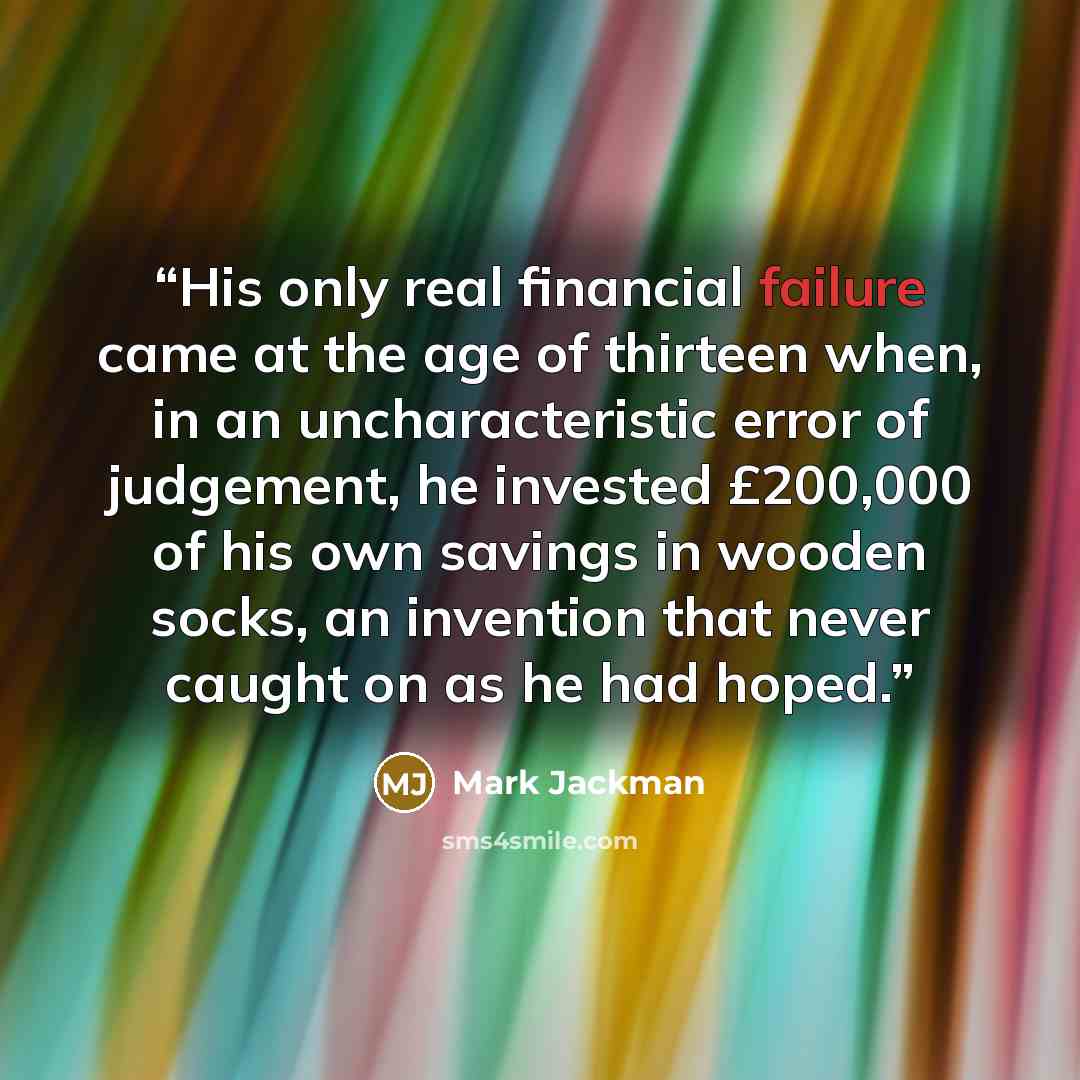 “His only real financial failure came at the age of thirteen when, in an uncharacteristic error of judgement, he invested £200,000 of his own savings in wooden socks, an invention that never caught on as he had hoped.” quote by Mark Jackman