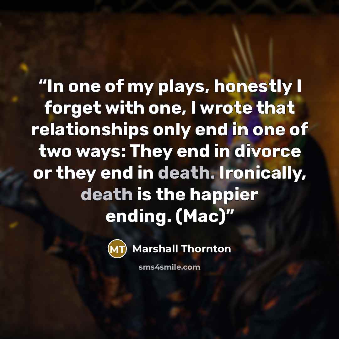 “In one of my plays, honestly I forget with one, I wrote that relationships only end in one of two ways: They end in divorce or they end in death. Ironically, death is the happier ending. (Mac)” quote by Marshall Thornton
