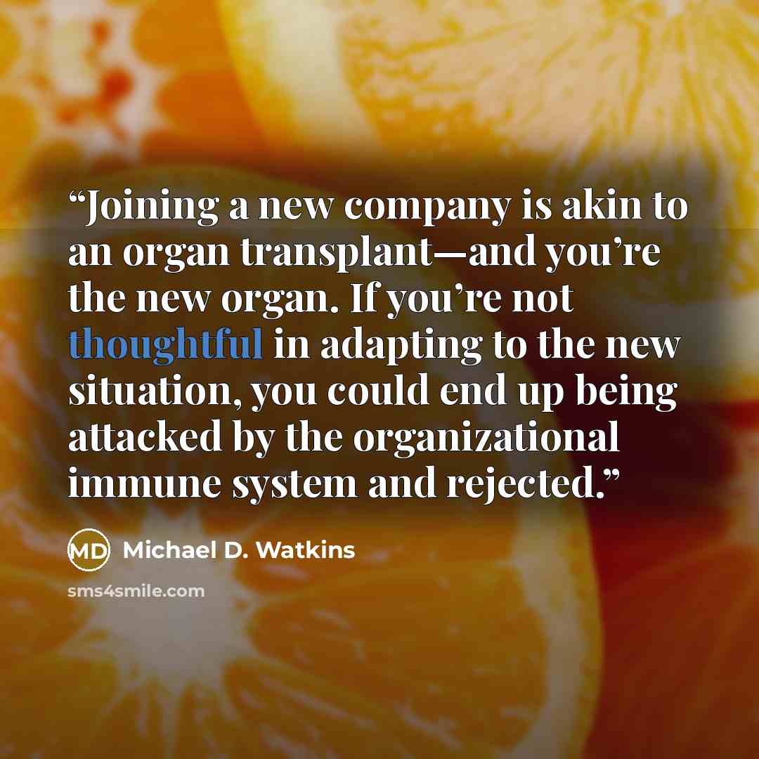 “Joining a new company is akin to an organ transplant—and you’re the new organ. If you’re not thoughtful in adapting to the new situation, you could end up being attacked by the organizational immune system and rejected.” quote by Michael D. Watkins