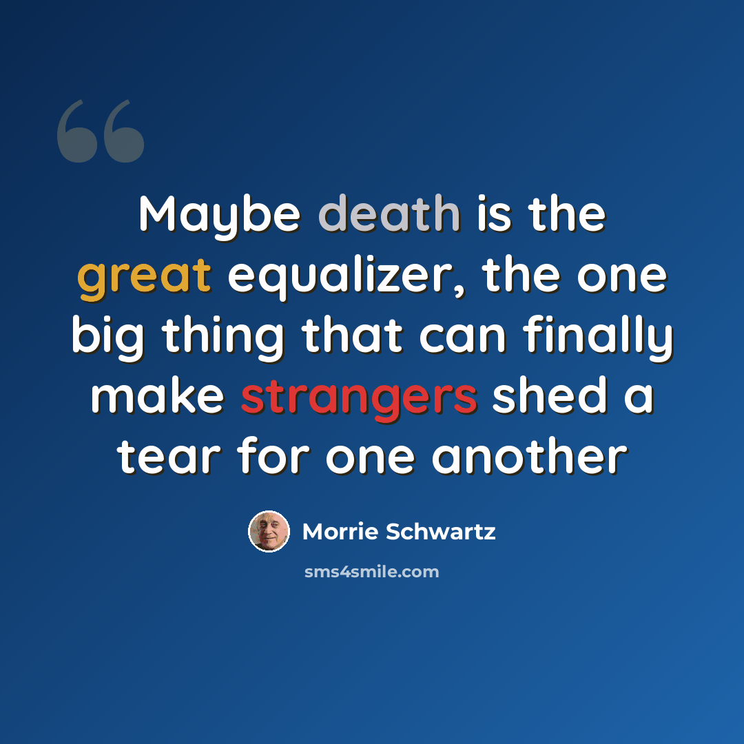 “Maybe death is the great equalizer, the one big thing that can finally make strangers shed a tear for one another” quote by Morrie Schwartz