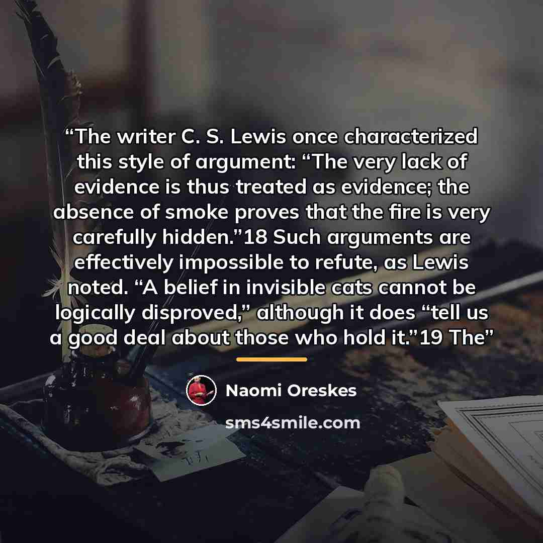 “The writer C. S. Lewis once characterized this style of argument: “The very lack of evidence is thus treated as evidence; the absence of smoke proves that the fire is very carefully hidden.”18 Such arguments are effectively impossible to refute, as Lewis noted. “A belief in invisible cats cannot…” quote by Naomi Oreskes