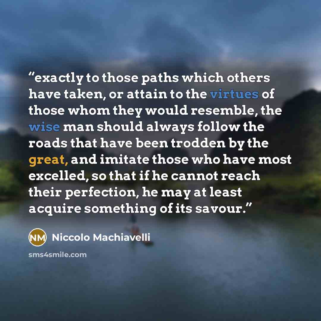 “exactly to those paths which others have taken, or attain to the virtues of those whom they would resemble, the wise man should always follow the roads that have been trodden by the great, and imitate those who have most excelled, so that if he cannot reach their perfection, he may at least…” quote by Niccolò Machiavelli