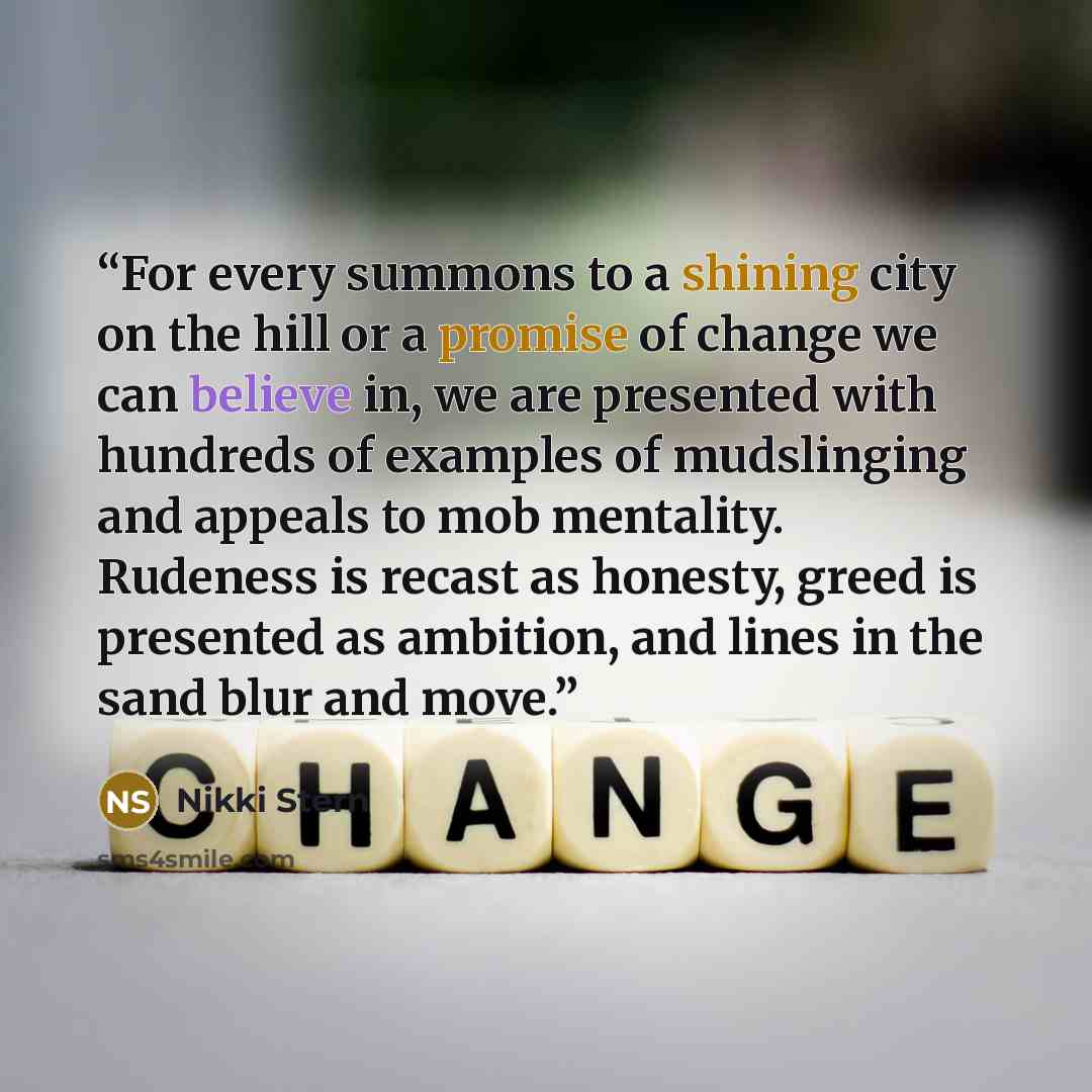 “For every summons to a shining city on the hill or a promise of change we can believe in, we are presented with hundreds of examples of mudslinging and appeals to mob mentality. Rudeness is recast as honesty, greed is presented as ambition, and lines in the sand blur and move.” quote by Nikki Stern