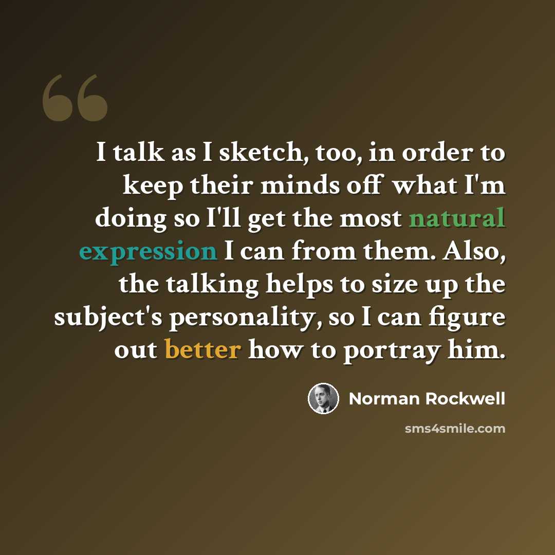 “I talk as I sketch, too, in order to keep their minds off what I'm doing so I'll get the most natural expression I can from them. Also, the talking helps to size up the subject's personality, so I can figure out better how to portray him.” quote by Norman Rockwell