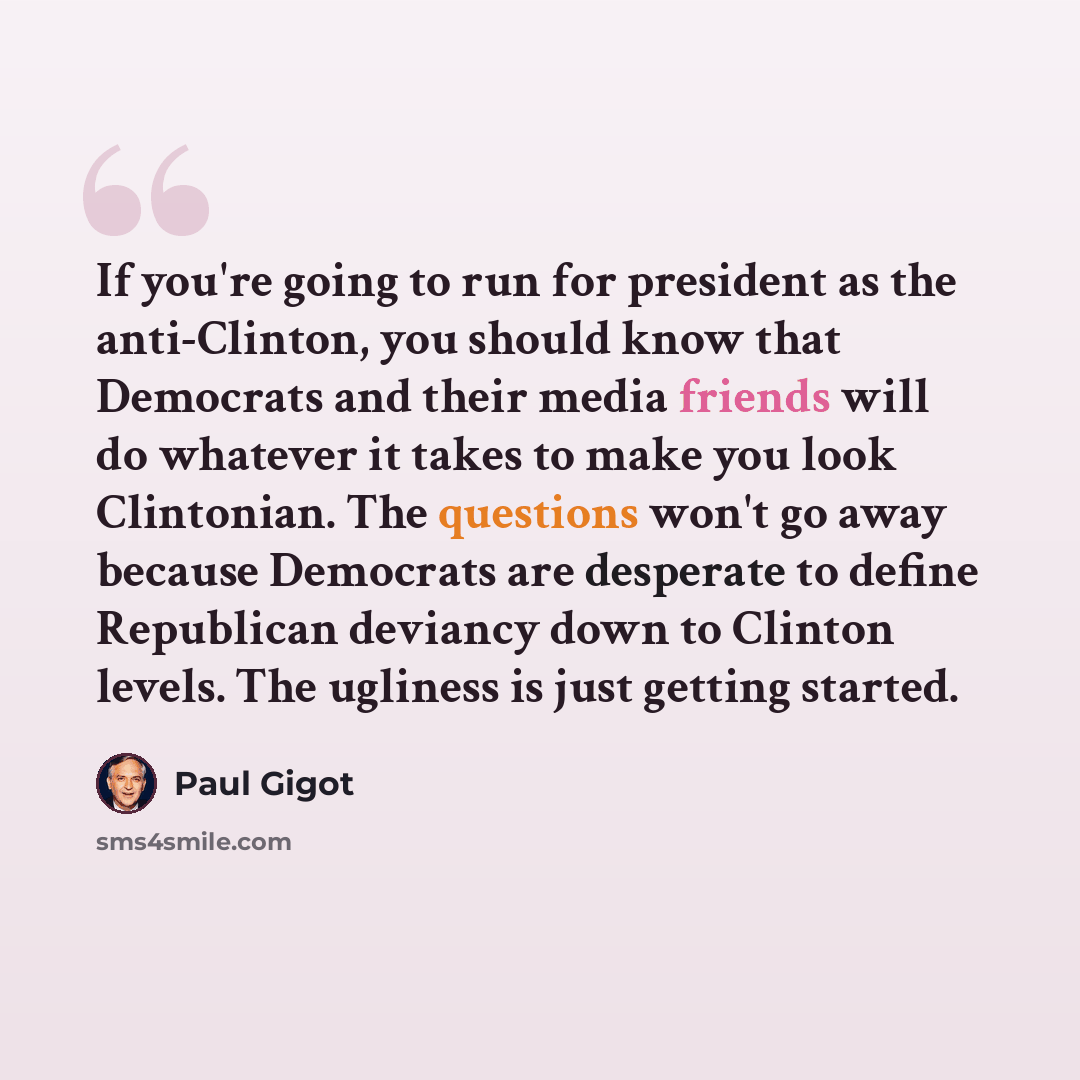 “If you're going to run for president as the anti-Clinton, you should know that Democrats and their media friends will do whatever it takes to make you look Clintonian. The questions won't go away because Democrats are desperate to define Republican deviancy down to Clinton levels. The ugliness is…” quote by Paul Gigot