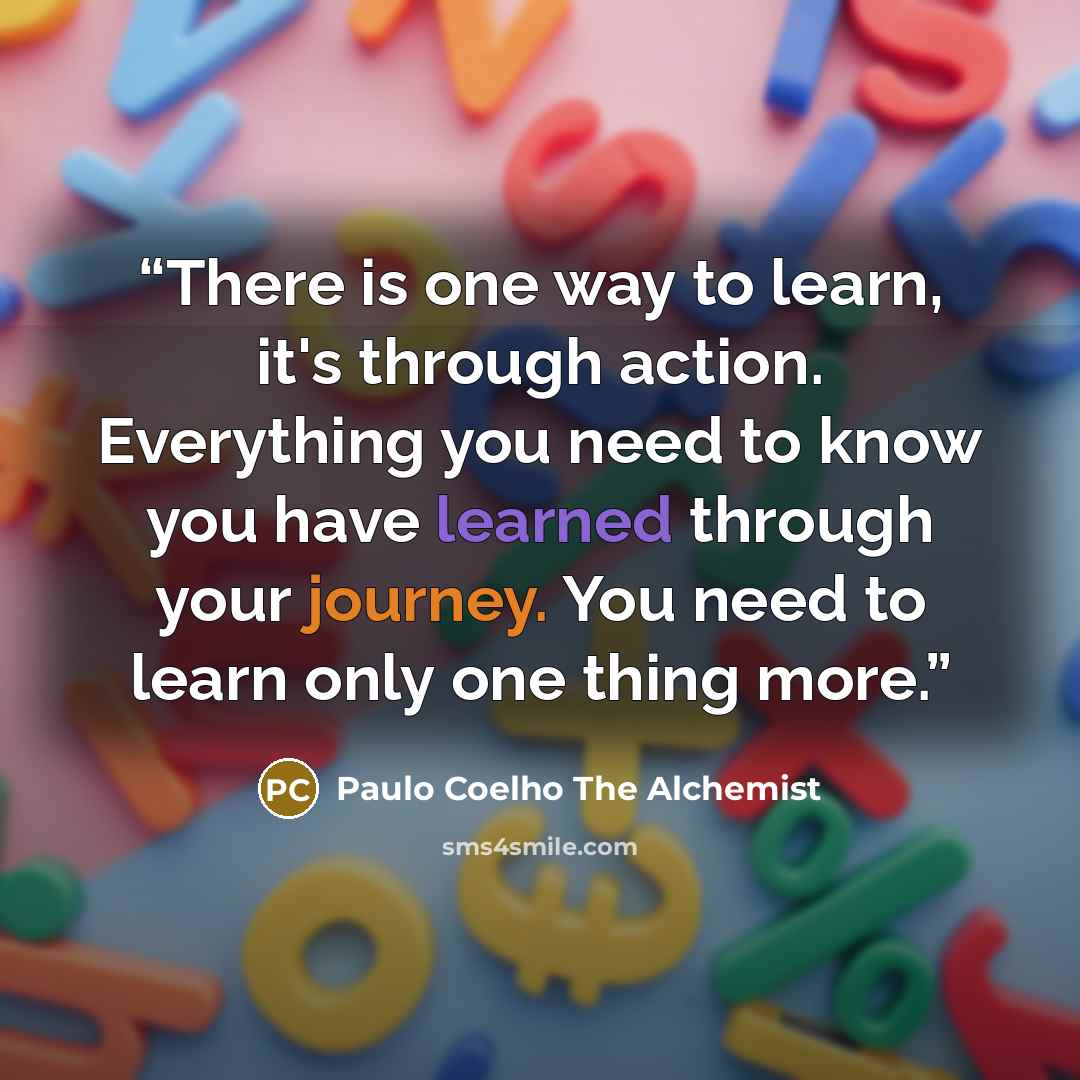 “There is one way to learn, it's through action. Everything you need to know you have learned through your journey. You need to learn only one thing more.” quote by Paulo Coelho The Alchemist