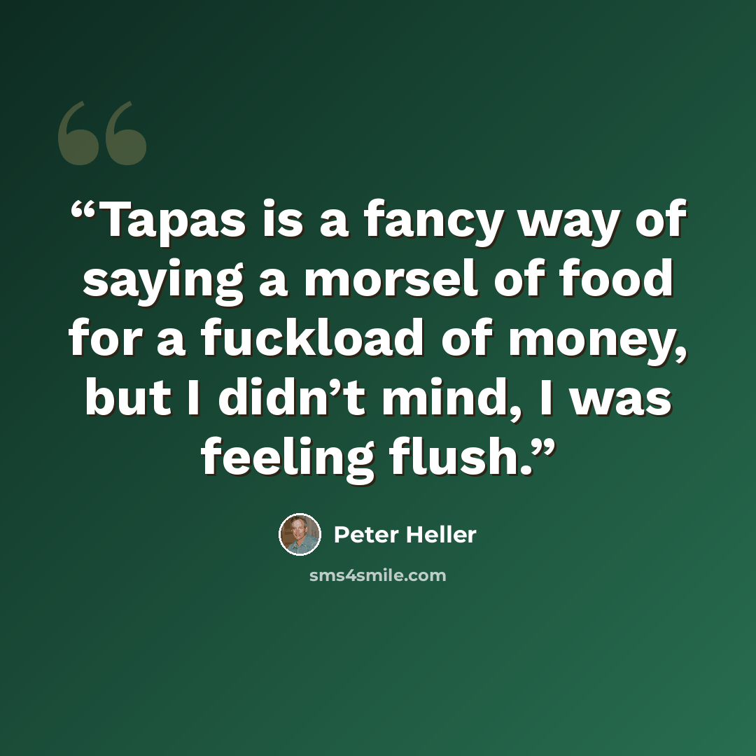 “Tapas is a fancy way of saying a morsel of food for a fuckload of money, but I didn’t mind, I was feeling flush.” quote by Peter Heller