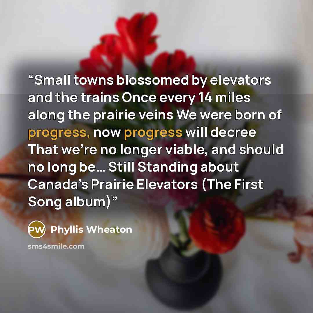 “Small towns blossomed by elevators and the trains Once every 14 miles along the prairie veins We were born of progress, now progress will decree That we’re no longer viable, and should no long be… Still Standing about Canada’s Prairie Elevators (The First Song album)” quote by Phyllis Wheaton