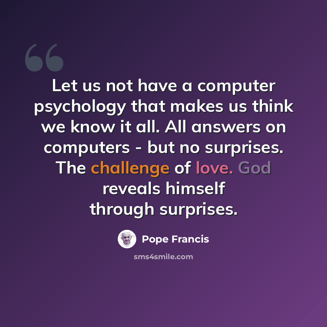 “Let us not have a computer psychology that makes us think we know it all. All answers on computers - but no surprises. The challenge of love. God reveals himself through surprises.” quote by Pope Francis