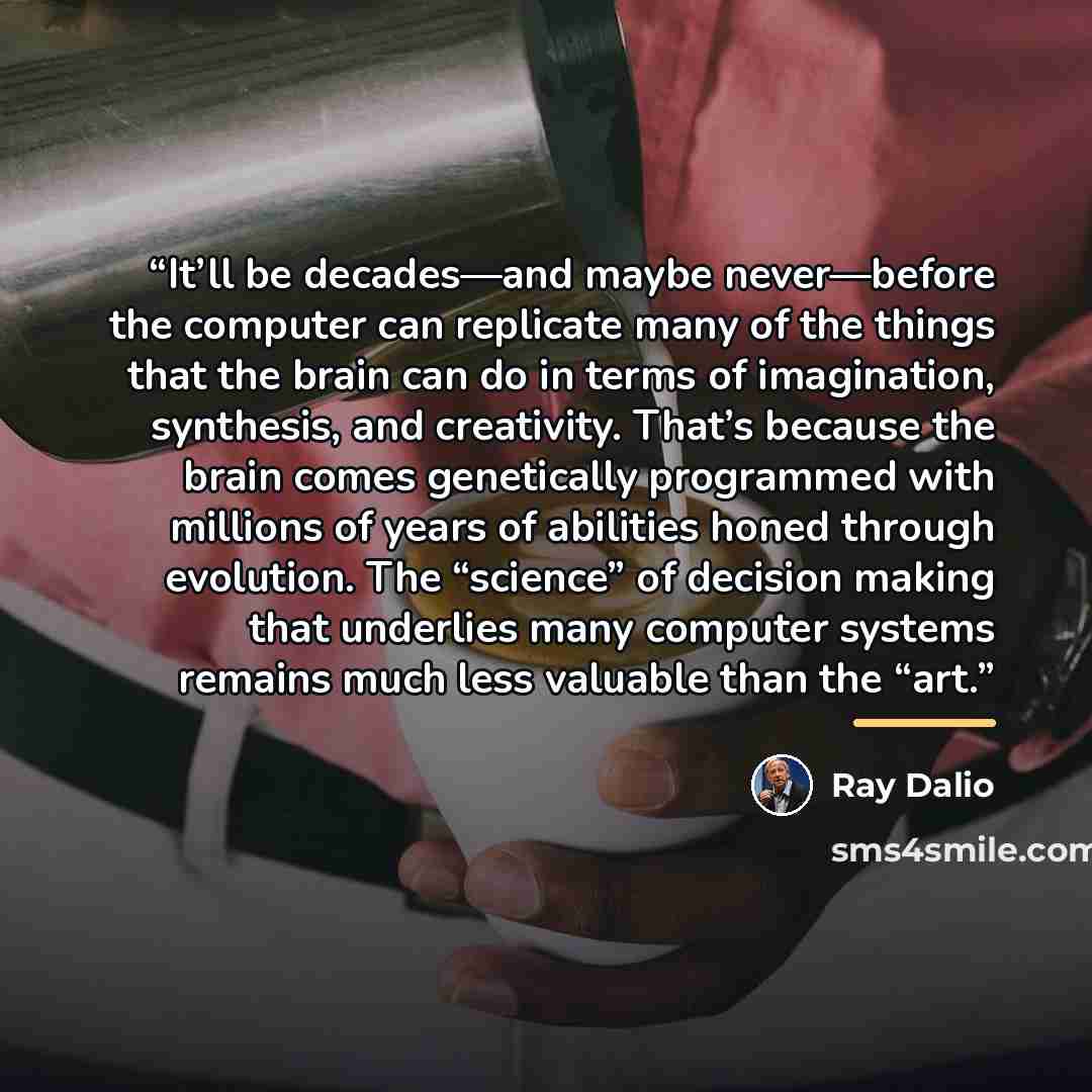 “It’ll be decades—and maybe never—before the computer can replicate many of the things that the brain can do in terms of imagination, synthesis, and creativity. That’s because the brain comes genetically programmed with millions of years of abilities honed through evolution. The “science” of…” quote by Ray Dalio