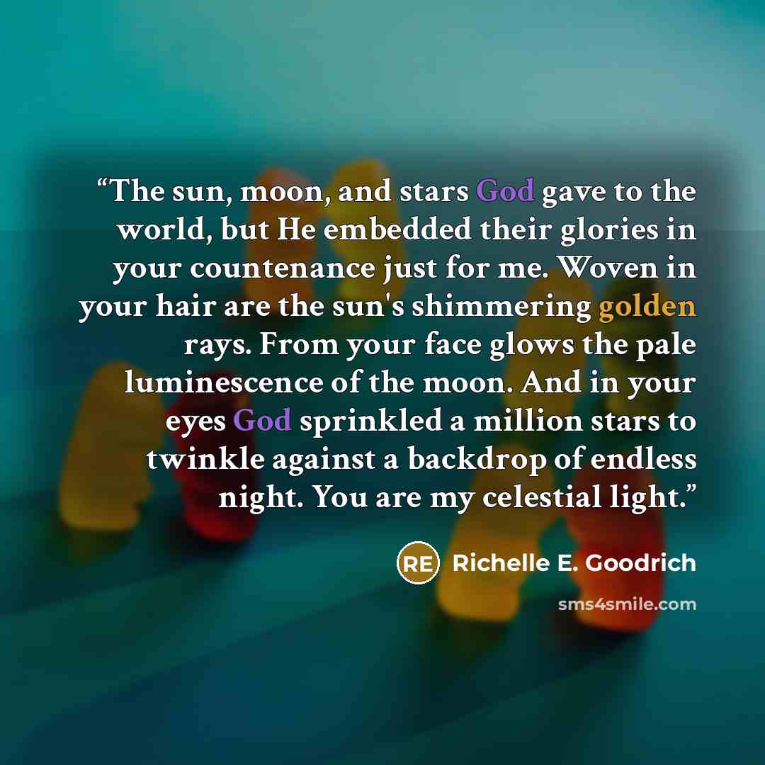 “The sun, moon, and stars God gave to the world, but He embedded their glories in your countenance just for me. Woven in your hair are the sun's shimmering golden rays. From your face glows the pale luminescence of the moon. And in your eyes God sprinkled a million stars to twinkle against a…” quote by Richelle E. Goodrich
