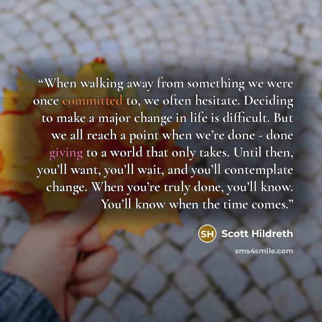 “When walking away from something we were once committed to, we often hesitate. Deciding to make a major change in life is difficult. But we all reach a point when we’re done - done giving to a world that only takes. Until then, you’ll want, you’ll wait, and you’ll contemplate change. When you’re…” quote by Scott Hildreth