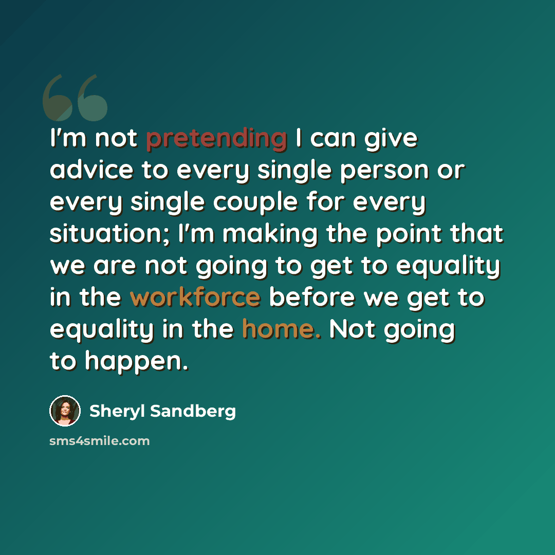 “I'm not pretending I can give advice to every single person or every single couple for every situation; I'm making the point that we are not going to get to equality in the workforce before we get to equality in the home. Not going to happen.” quote by Sheryl Sandberg