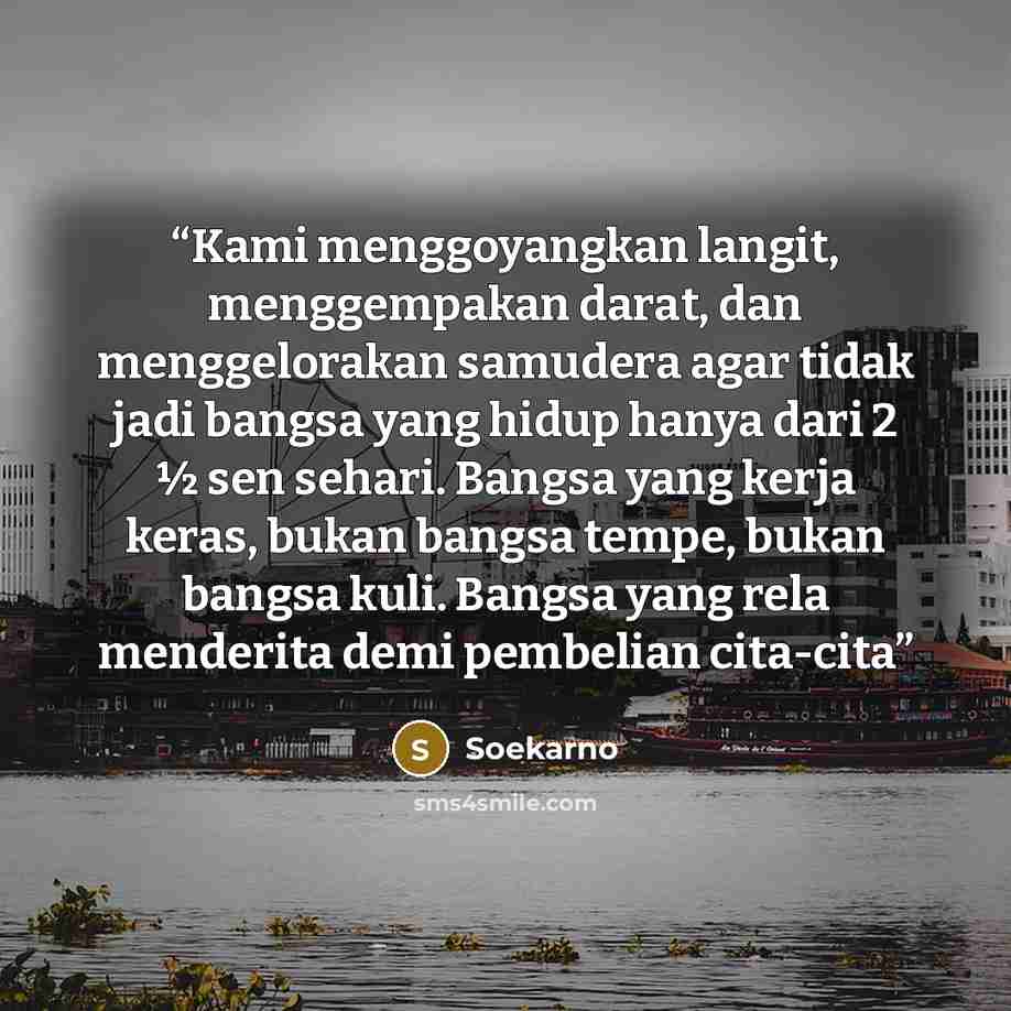 “Kami menggoyangkan langit, menggempakan darat, dan menggelorakan samudera agar tidak jadi bangsa yang hidup hanya dari 2 ½ sen sehari. Bangsa yang kerja keras, bukan bangsa tempe, bukan bangsa kuli. Bangsa yang rela menderita demi pembelian cita-cita” quote by Soekarno