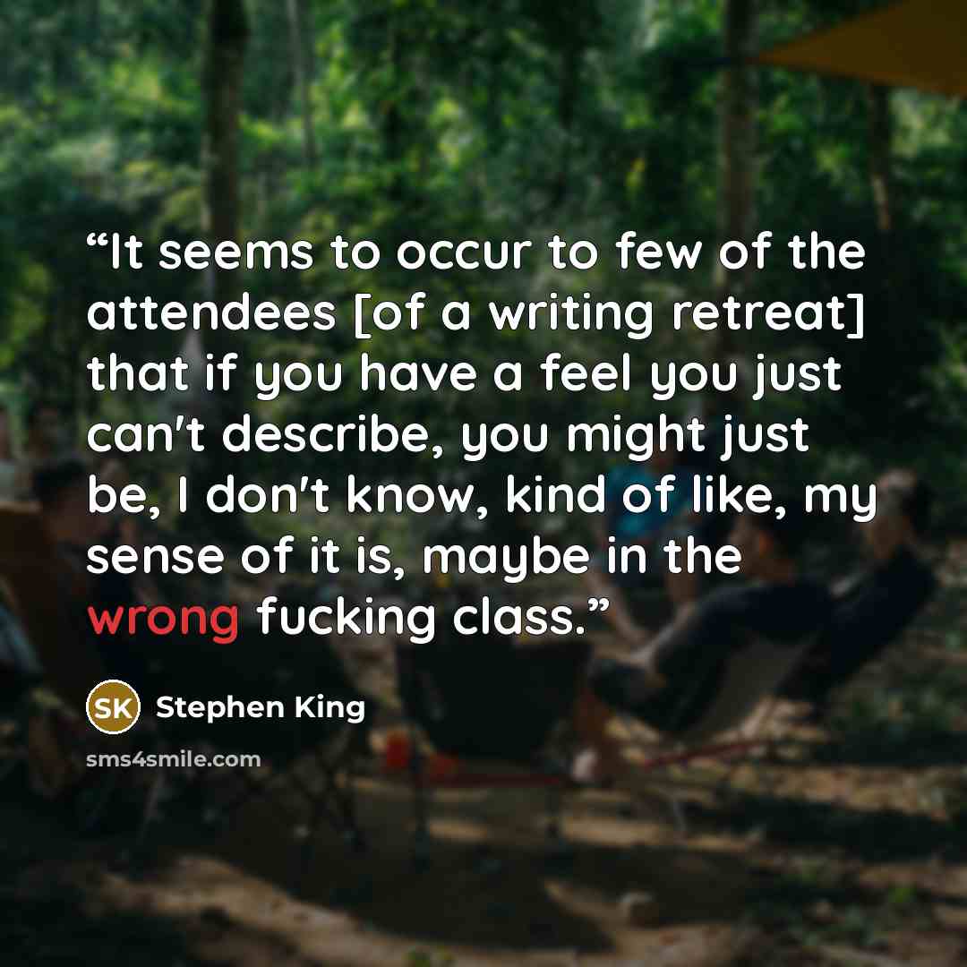 “It seems to occur to few of the attendees [of a writing retreat] that if you have a feel you just can't describe, you might just be, I don't know, kind of like, my sense of it is, maybe in the wrong fucking class.” quote by Stephen King