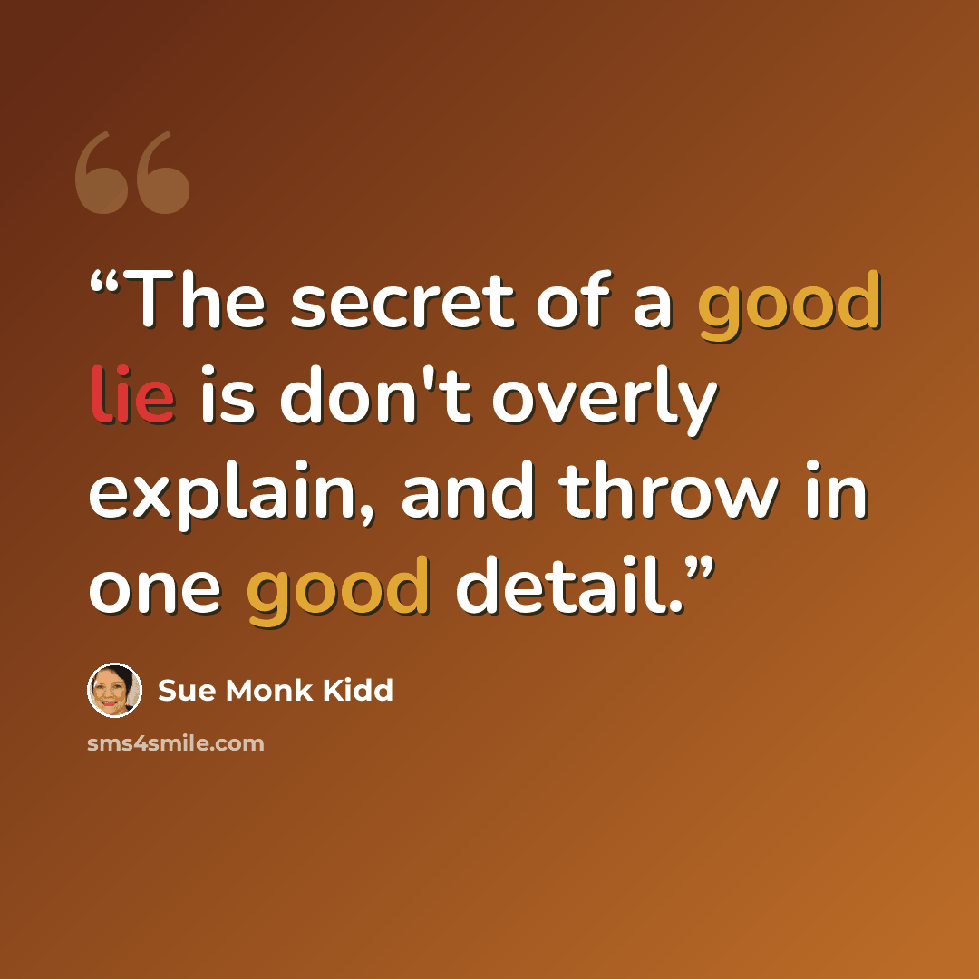 “The secret of a good lie is don't overly explain, and throw in one good detail.” quote by Sue Monk Kidd