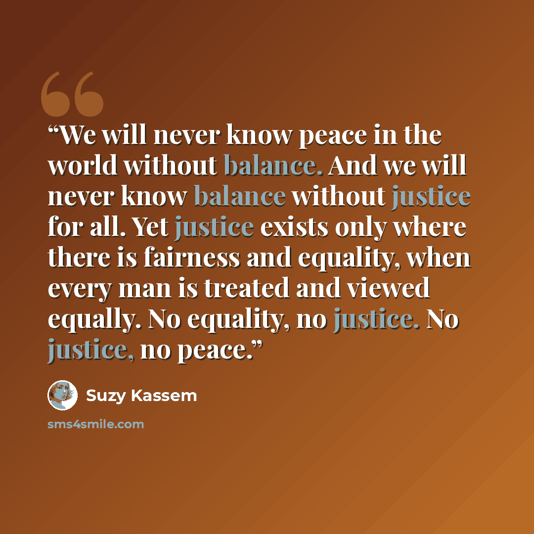 “We will never know peace in the world without balance. And we will never know balance without justice for all. Yet justice exists only where there is fairness and equality, when every man is treated and viewed equally. No equality, no justice. No justice, no peace.” quote by Suzy Kassem