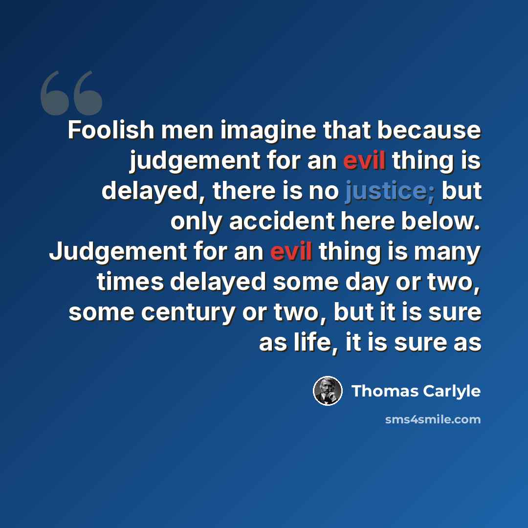 “Foolish men imagine that because judgement for an evil thing is delayed, there is no justice; but only accident here below. Judgement for an evil thing is many times delayed some day or two, some century or two, but it is sure as life, it is sure as” quote by Thomas Carlyle