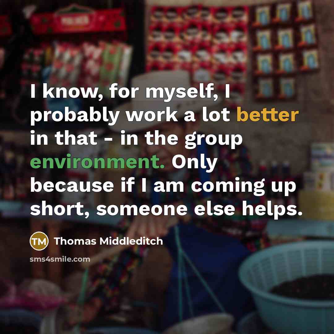 “I know, for myself, I probably work a lot better in that - in the group environment. Only because if I am coming up short, someone else helps.” quote by Thomas Middleditch