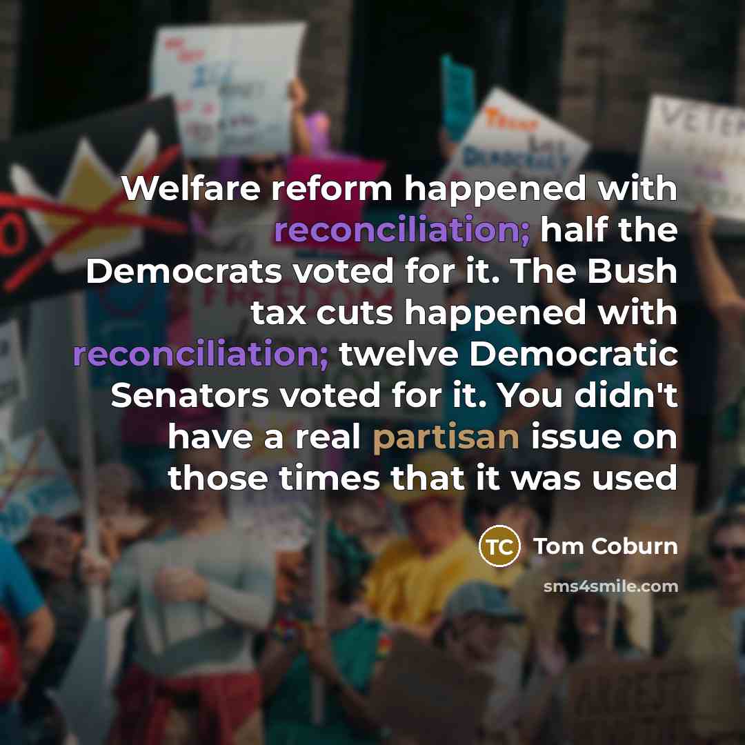 “Welfare reform happened with reconciliation; half the Democrats voted for it. The Bush tax cuts happened with reconciliation; twelve Democratic Senators voted for it. You didn't have a real partisan issue on those times that it was used” quote by Tom Coburn
