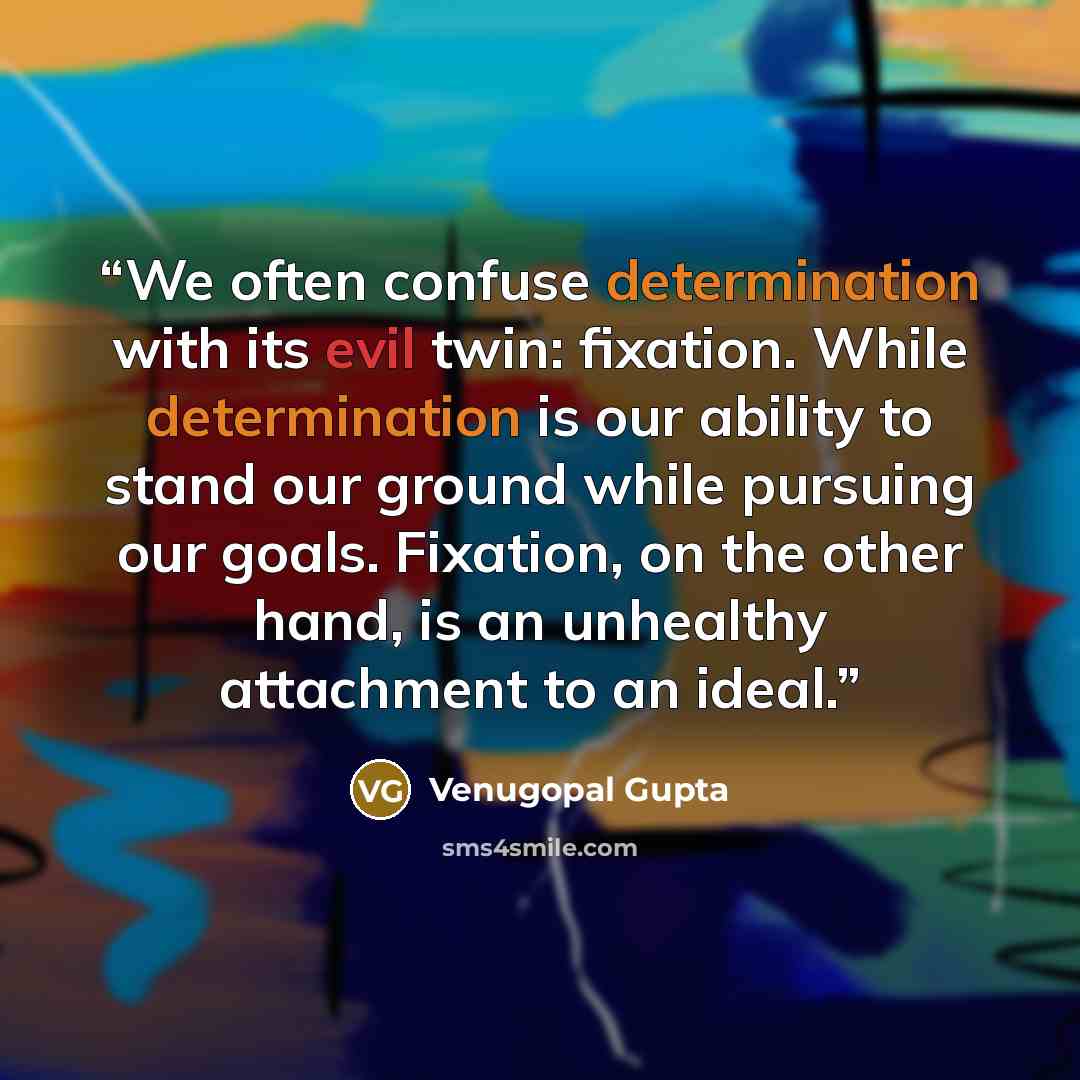 “We often confuse determination with its evil twin: fixation. While determination is our ability to stand our ground while pursuing our goals. Fixation, on the other hand, is an unhealthy attachment to an ideal.” quote by Venugopal Gupta